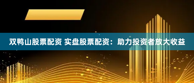 双鸭山股票配资 实盘股票配资：助力投资者放大收益