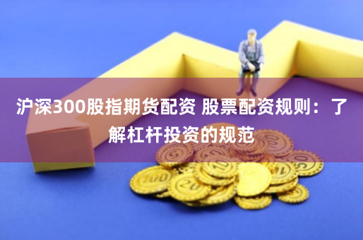 沪深300股指期货配资 股票配资规则：了解杠杆投资的规范