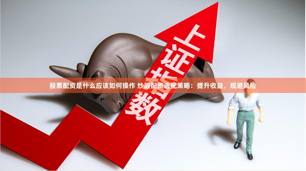 股票配资是什么应该如何操作 炒股配资选配策略：提升收益，规避风险