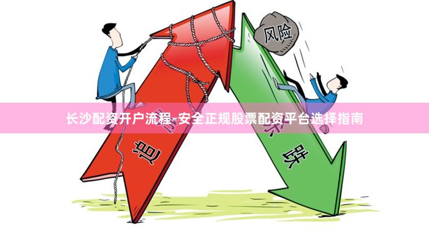 长沙配资开户流程-安全正规股票配资平台选择指南