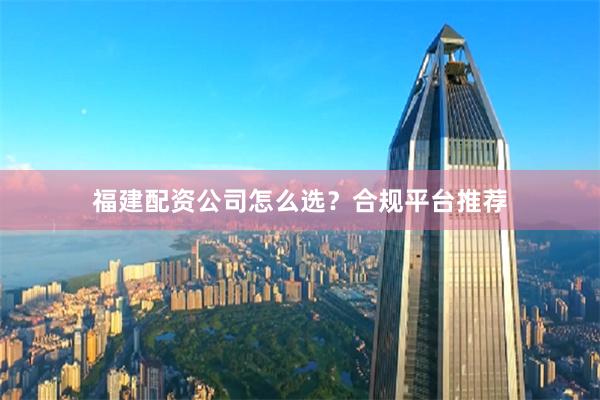 福建配资公司怎么选？合规平台推荐